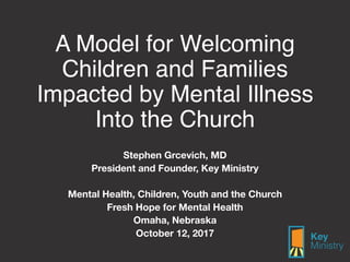 A Model for Welcoming
Children and Families
Impacted by Mental Illness
Into the Church
Stephen Grcevich, MD
President and Founder, Key Ministry
Mental Health, Children, Youth and the Church
Fresh Hope for Mental Health
Omaha, Nebraska
October 12, 2017
 