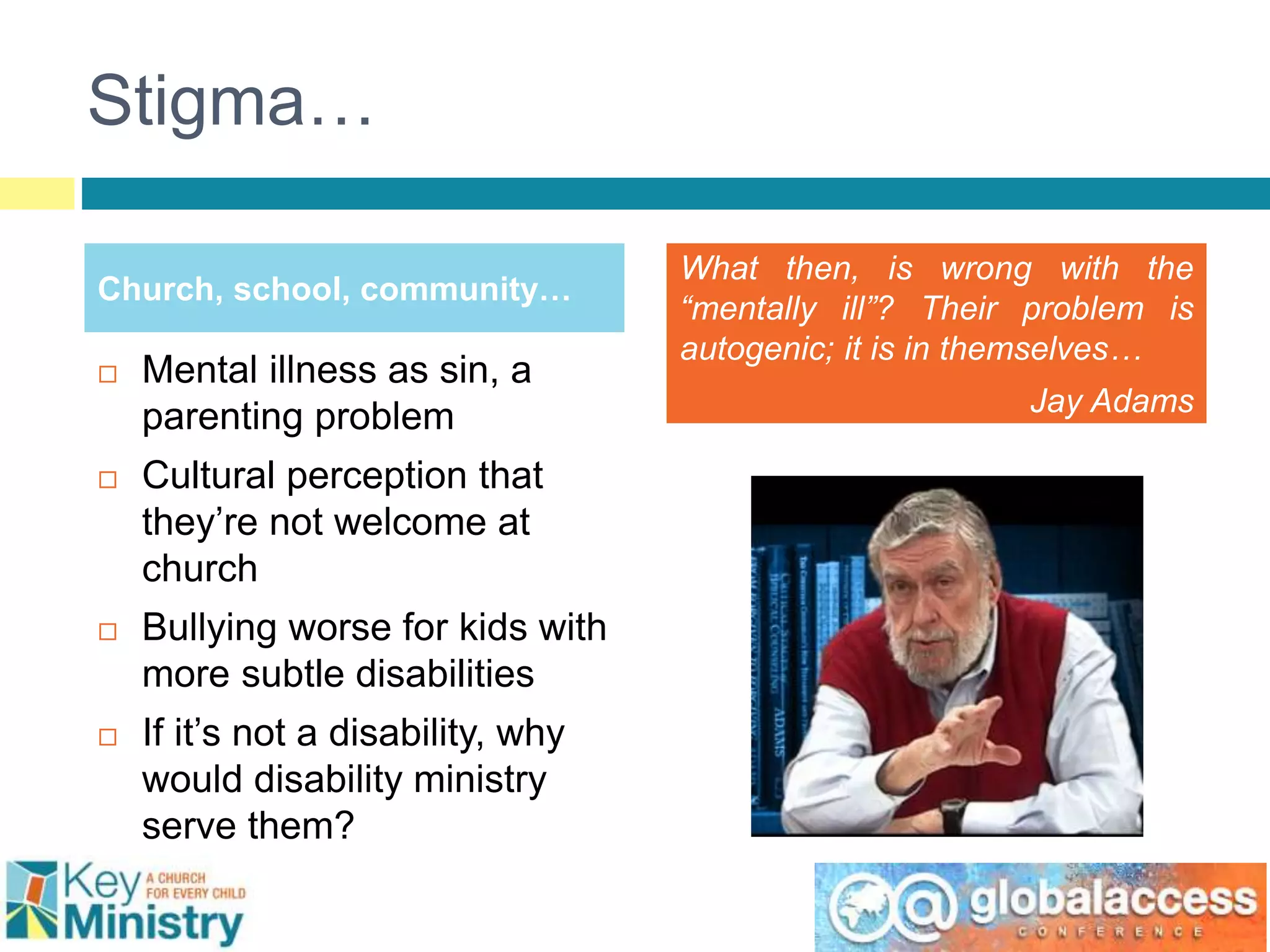 Stigma…
Church, school, community…
What then, is wrong with the
“mentally ill”? Their problem is
autogenic; it is in themselves…
Jay Adams
 Mental illness as sin, a
parenting problem
 Cultural perception that
they’re not welcome at
church
 Bullying worse for kids with
more subtle disabilities
 If it’s not a disability, why
would disability ministry
serve them?
 
