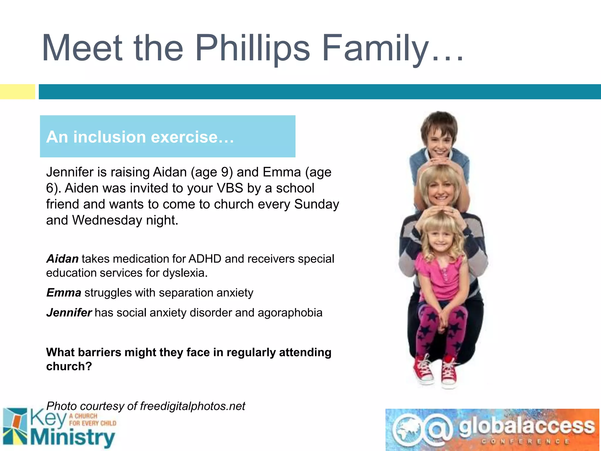Meet the Phillips Family…
Jennifer is raising Aidan (age 9) and Emma (age
6). Aiden was invited to your VBS by a school
friend and wants to come to church every Sunday
and Wednesday night.
Aidan takes medication for ADHD and receivers special
education services for dyslexia.
Emma struggles with separation anxiety
Jennifer has social anxiety disorder and agoraphobia
What barriers might they face in regularly attending
church?
Photo courtesy of freedigitalphotos.net
An inclusion exercise…
 