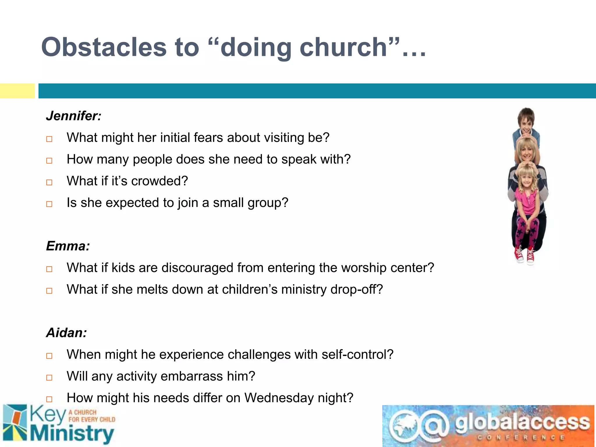 Obstacles to “doing church”…
Jennifer:
 What might her initial fears about visiting be?
 How many people does she need to speak with?
 What if it’s crowded?
 Is she expected to join a small group?
Emma:
 What if kids are discouraged from entering the worship center?
 What if she melts down at children’s ministry drop-off?
Aidan:
 When might he experience challenges with self-control?
 Will any activity embarrass him?
 How might his needs differ on Wednesday night?
 