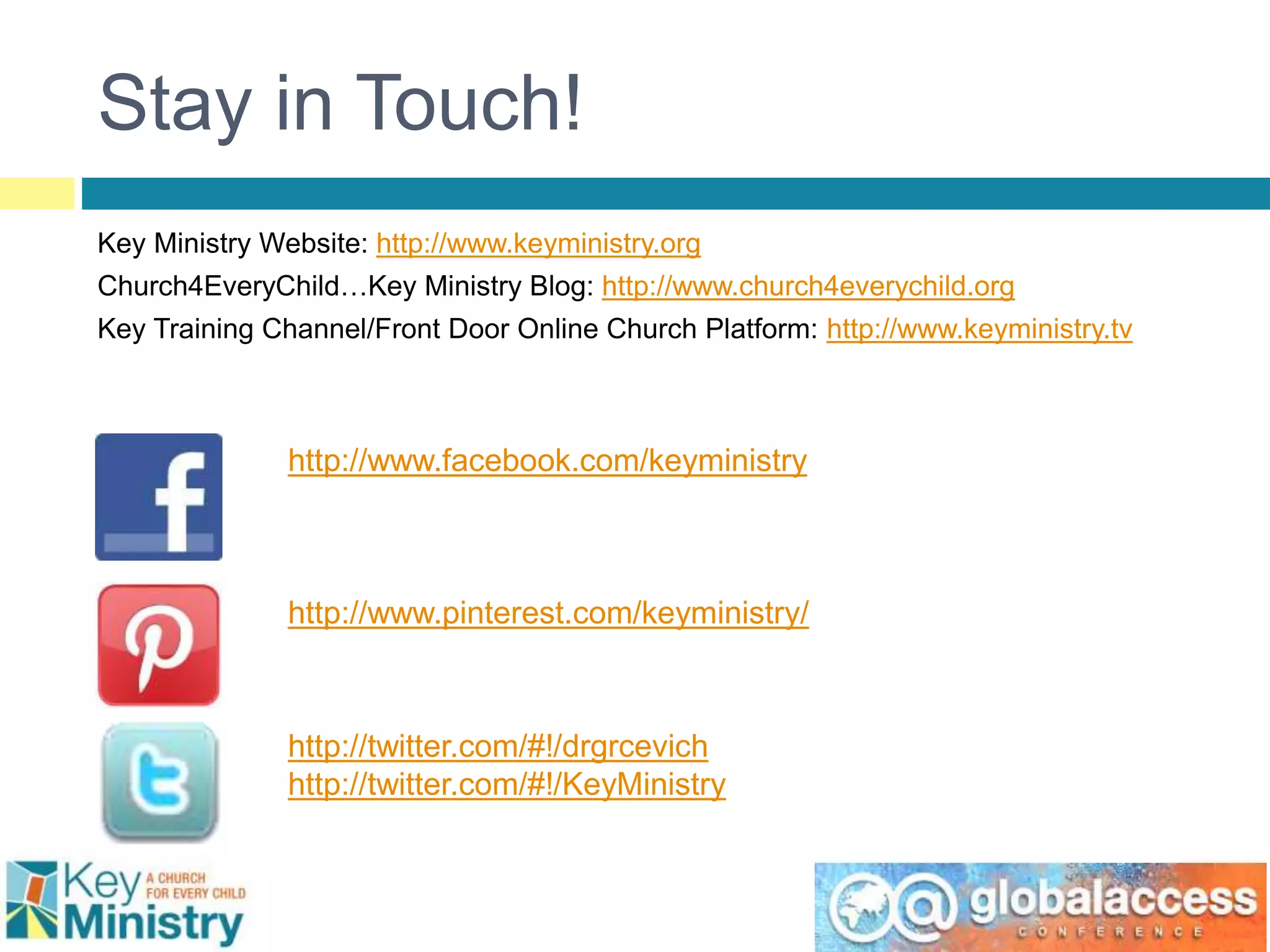 Stay in Touch!
Key Ministry Website: http://www.keyministry.org
Church4EveryChild…Key Ministry Blog: http://www.church4everychild.org
Key Training Channel/Front Door Online Church Platform: http://www.keyministry.tv
www
http://www.facebook.com/keyministry
http://www.pinterest.com/keyministry/
http://twitter.com/#!/drgrcevich
http://twitter.com/#!/KeyMinistry
 