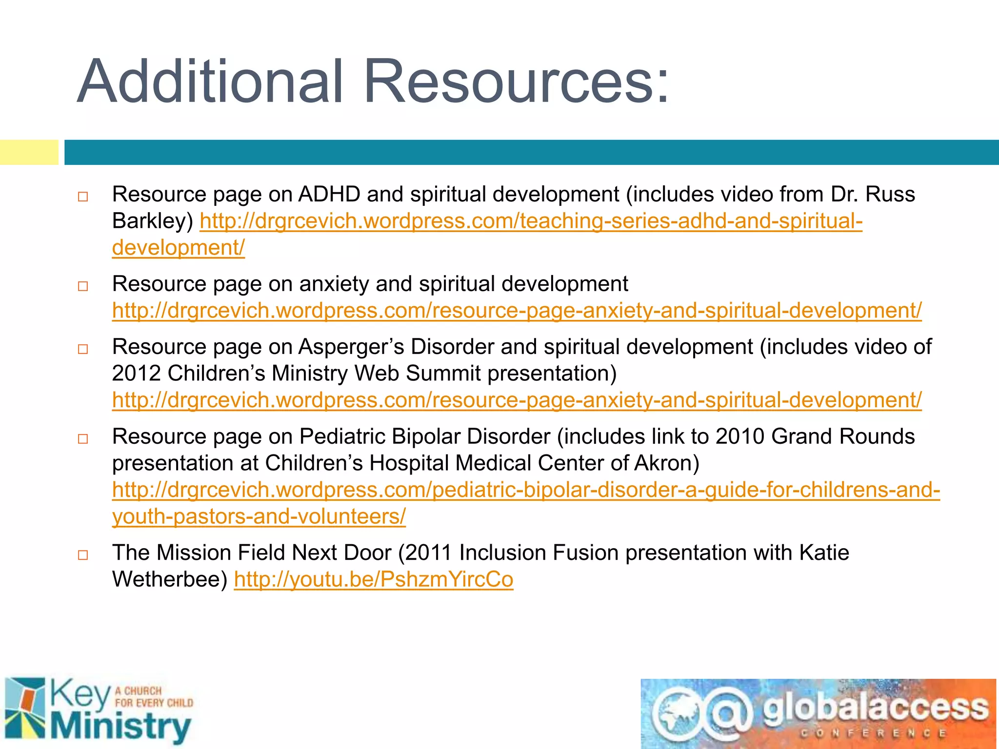 Additional Resources:
 Resource page on ADHD and spiritual development (includes video from Dr. Russ
Barkley) http://drgrcevich.wordpress.com/teaching-series-adhd-and-spiritual-
development/
 Resource page on anxiety and spiritual development
http://drgrcevich.wordpress.com/resource-page-anxiety-and-spiritual-development/
 Resource page on Asperger’s Disorder and spiritual development (includes video of
2012 Children’s Ministry Web Summit presentation)
http://drgrcevich.wordpress.com/resource-page-anxiety-and-spiritual-development/
 Resource page on Pediatric Bipolar Disorder (includes link to 2010 Grand Rounds
presentation at Children’s Hospital Medical Center of Akron)
http://drgrcevich.wordpress.com/pediatric-bipolar-disorder-a-guide-for-childrens-and-
youth-pastors-and-volunteers/
 The Mission Field Next Door (2011 Inclusion Fusion presentation with Katie
Wetherbee) http://youtu.be/PshzmYircCo
 
