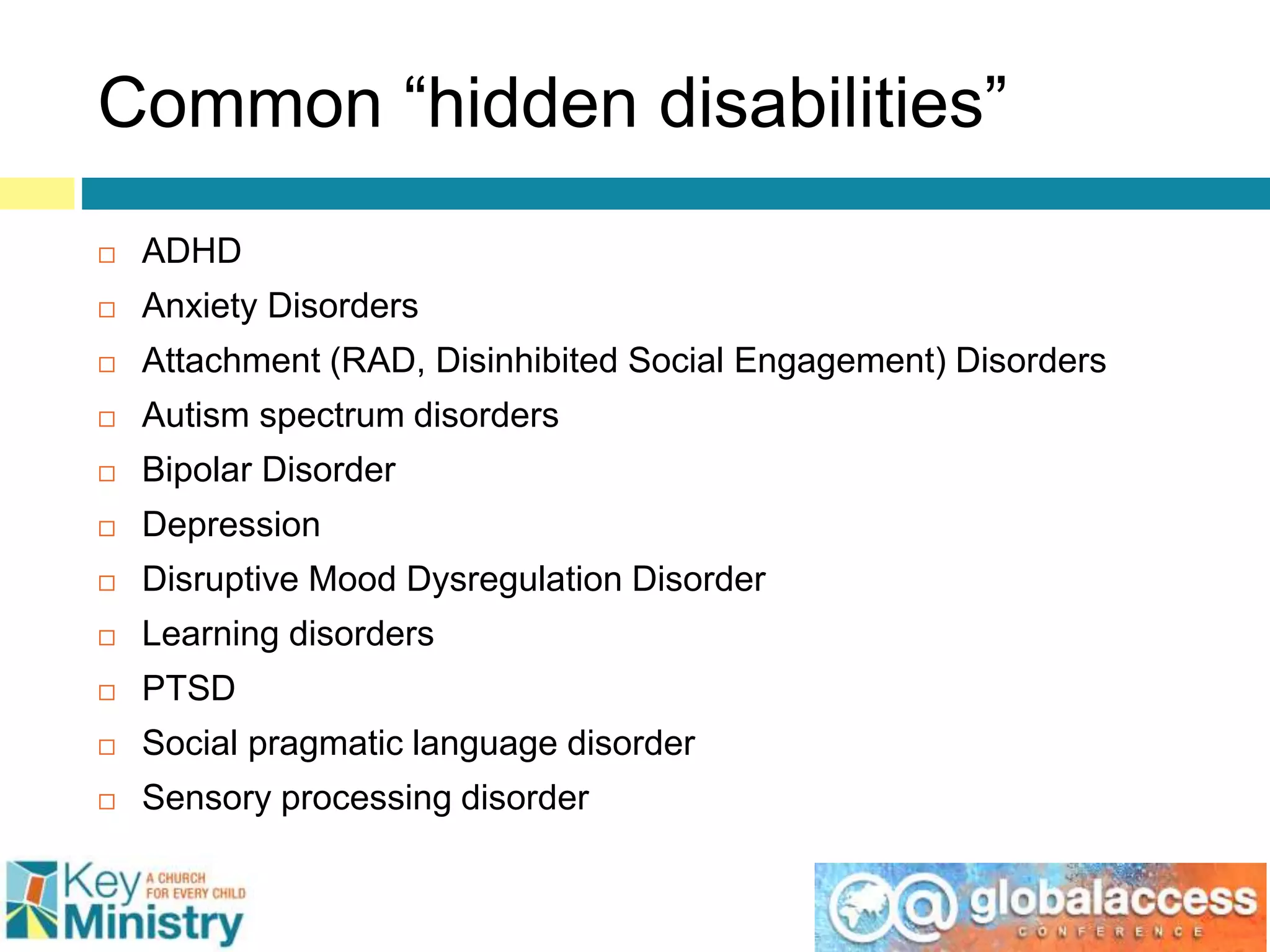 Common “hidden disabilities”
 ADHD
 Anxiety Disorders
 Attachment (RAD, Disinhibited Social Engagement) Disorders
 Autism spectrum disorders
 Bipolar Disorder
 Depression
 Disruptive Mood Dysregulation Disorder
 Learning disorders
 PTSD
 Social pragmatic language disorder
 Sensory processing disorder
 