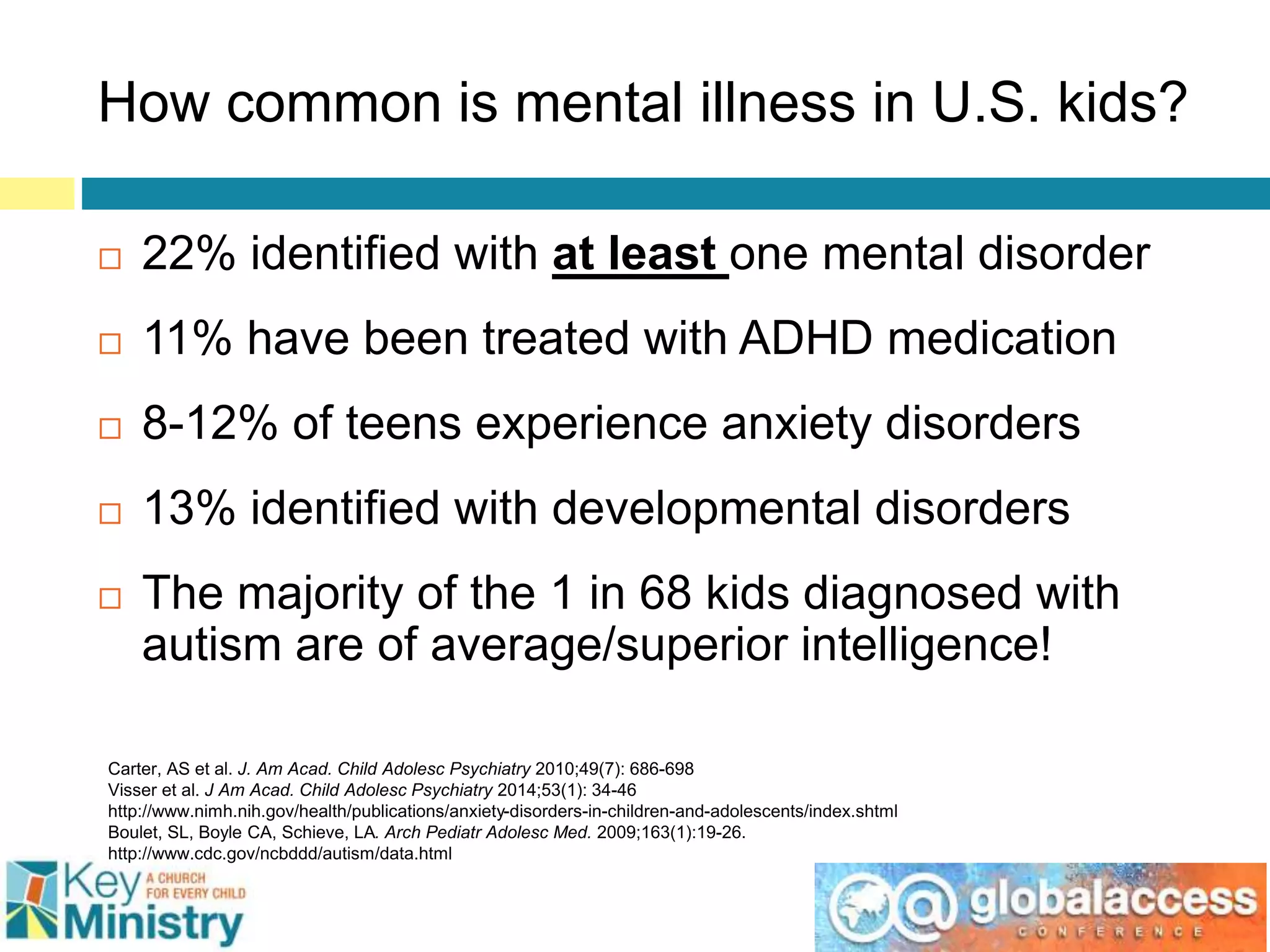 How common is mental illness in U.S. kids?
 22% identified with at least one mental disorder
 11% have been treated with ADHD medication
 8-12% of teens experience anxiety disorders
 13% identified with developmental disorders
 The majority of the 1 in 68 kids diagnosed with
autism are of average/superior intelligence!
Carter, AS et al. J. Am Acad. Child Adolesc Psychiatry 2010;49(7): 686-698
Visser et al. J Am Acad. Child Adolesc Psychiatry 2014;53(1): 34-46
http://www.nimh.nih.gov/health/publications/anxiety-disorders-in-children-and-adolescents/index.shtml
Boulet, SL, Boyle CA, Schieve, LA. Arch Pediatr Adolesc Med. 2009;163(1):19-26.
http://www.cdc.gov/ncbddd/autism/data.html
 