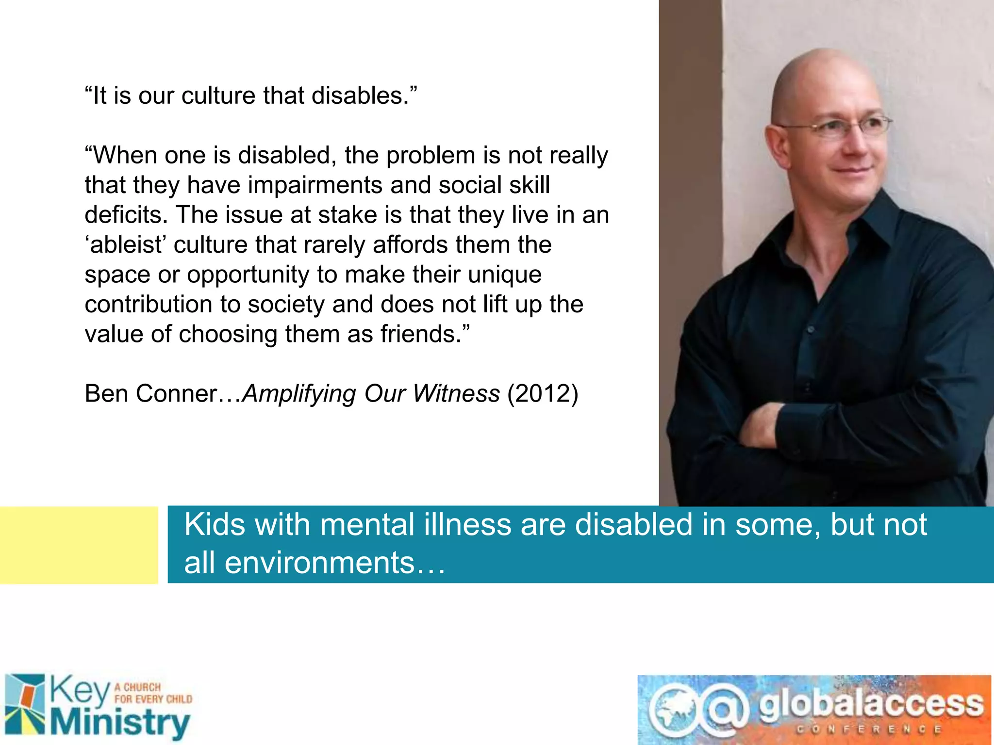 Kids with mental illness are disabled in some, but not
all environments…
“It is our culture that disables.”
“When one is disabled, the problem is not really
that they have impairments and social skill
deficits. The issue at stake is that they live in an
‘ableist’ culture that rarely affords them the
space or opportunity to make their unique
contribution to society and does not lift up the
value of choosing them as friends.”
Ben Conner…Amplifying Our Witness (2012)
 