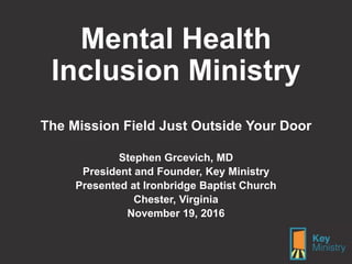 Mental Health
Inclusion Ministry
The Mission Field Just Outside Your Door
Stephen Grcevich, MD
President and Founder, Key Ministry
Presented at Ironbridge Baptist Church
Chester, Virginia
November 19, 2016
 