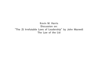 Kevin M. Harris
Discussion on:
“The 21 Irrefutable Laws of Leadership” by John Maxwell
The Law of the Lid
 