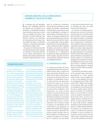 10 EXPLORA CIENCIAS NATURALES
Los procesos del ciclo hidrológico
que más variabilidad presentan
son aquellos que se producen en la
atmósfera. La variabilidad atmosférica
abarca fenómenos que duran minutos
(como los torbellinos de viento), horas
(tornados, tormentas eléctricas), días
(frentes y ciclones) y aun fenómenos
de más larga duración de meses, años,
que pueden dar lugar a inundaciones
y sequías o a condiciones prolongadas
anormalmente cálidas o frías.
En general, los fenómenos atmosfé-
ricos de larga duración están asociados
con cambios en la circulación atmosfé-
rica que abarca áreas bastante más
extensas que la región particularmente
afectada. En algunas ocasiones, ciertos
tipos de circulaciones atmosféricas
ocurren de forma simultánea en vastas
regiones del planeta, aparentemente
no relacionadas, y que provocan condi-
ciones meteorológicas anormales en
todo el planeta. Por ejemplo, de vez en
cuando, las prósperas poblaciones de
peces que generalmente se encuentran
lejos de la costa oeste del Perú mueren
y sus cuerpos llegan hasta las playas.
Este fenómeno va acompañado de inu-
suales condiciones climáticas alrededor
del globo, como excesos o déficit de
precipitaciones. Tal desarreglo climático
es provocado por un calentamiento
anormal de las aguas superficiales del
Pacífico tropical, conocido como fenó-
meno de El Niño, fenómeno natural de
la variabilidad atmosférica.
EL FENÓMENO DE EL NIÑO
En condiciones normales, los vientos
superficiales del este en las zonas ecua-
toriales (vientos alisios) conducen las
aguas superficiales del Pacífico ecua-
torial hacia el oeste, favoreciendo la
ocurrencia de tormentas intensas en
esa región. En compensación, los vien-
tos alisios provocan que aguas relati-
vamente frías surjan en la costa de
Sudamérica sobre el Pacífico ecuato-
rial. Durante el fenómeno de El Niño,
los vientos alisios se debilitan y como
consecuencia, las masas de agua
caliente y las zonas de máxima preci-
pitación se desplazan hacia el centro
del Pacífico ecuatorial, lo que provoca
que aguas anormalmente más calien-
tes se extiendan hasta la costa de
Sudamérica. Por el contrario, cuando
se produce una intensificación de los
vientos alisios y, por consiguiente, un
enfriamiento anómalo de las aguas del
Pacífico ecuatorial, se desarrolla el fe-
nómeno opuesto conocido como La
Niña. Se observa en las figuras que los
cambios en el océano no se circunscri-
ben a su superficie, sino que afectan
su capa superficial (termoclina) lo que
se caracteriza por tener una fuerte
variación de la temperatura.
Los procesos de evaporación/con-
densación que ocurren en el Pacífico
ecuatorial durante un fenómeno de El
Niño transfieren enormes cantidades
de energía del océano a la atmósfera
por medio de los procesos de evapora-
ción y condensación. Las observacio-
nes atmosféricas indican que existe un
calentamiento general de la atmósfera
global unos pocos meses después de
un fuerte evento de El Niño. Esa ener-
gía adicional presente en la atmósfera
durante este fenómeno altera la circu-
lación atmosférica a escala planetaria y
provoca cambios en los patrones de
precipitaciones y temperatura en regio-
nes alejadas de la zona en que se pro-
duce El Niño. El sudeste de América
del Sur una de las regiones en donde el
impacto de El Niño sobre las precipita-
ciones es mayor.
Los fenómenos de El Niño se produ-
cen en promedio cada cuatro años y
generalmente se inician durante
nuestro otoño y duran alrededor de
un año. Los dos episodios más inten-
sos se produjeron entre 1982 y 1983,
y entre 1997 y 1998. El que se produ-
jo entre abril de 1982 y julio de 1983
es considerado el más intenso del últi-
mo siglo y produjo sequías devasta-
doras en Australia, en el nordeste de
Brasil y en el sur de África, e inunda-
ciones en regiones normalmente ári-
das de Chile y Perú, así como en el
sudeste de Brasil y nordeste de la Ar-
gentina. Se estima que este fenóme-
no causó 2.000 muertes y pérdidas
económicas a nivel mundial que alcan-
zaron los 13.000 millones de dólares.
En particular, las inundaciones ocu-
rridas en el nordeste de la Argentina
se debieron a que el río Paraná, en
Corrientes, alcanzó durante junio de
1983 el mayor caudal del último siglo
a causa de las precipitaciones extraor-
VARIABILIDAD DEL CICLO HIDROLÓGICO:
CUANDO EL CICLO SE ALTERA
CUENCA DEL PLATA
La Cuenca del Plata cubre
alrededor de 3,6 millones de
km2
; en términos geográficos,
es la quinta cuenca más gran-
de del mundo y la segunda
en Sudamérica después de la
amazónica. Las principales
subcuencas son las de los ríos
Paraná, Paraguay y Uruguay.
Aproximadamente el 30 % de
su área se encuentra dentro
del territorio de la Argentina,
7 % en Bolivia, 46 % en Bra-
sil, 13 % en Paraguay y 4 %
en Uruguay. Los límites del
Sistema Acuífero Guaraní se
encuentran totalmente inclui-
dos dentro de la extensión de
esta cuenca, lo que evidencia
la interacción entre ambos
sistemas.
El promedio anual de descar-
ga de la Cuenca del Plata en
el océano Atlántico es de
21.000 m3
/s, de los cuales el
75 % corresponde a la descar-
ga a los ríos Paraná y Paraguay.
Del total de precipitaciones que
la cuenca recibe, alrededor del
30 % escurre superficialmente,
mientras que el 70 % restante
se evapora e infiltra.
En la región viven más de
100 millones de personas y
su producción se aproxima al
70 % del Producto Bruto
Nacional (PBN) de los cinco
países que la integran, lo que
da una idea de la importancia
de esta cuenca en términos
socioeconómicos. La agricul-
tura y la ganadería son recur-
sos cruciales de la región, los
ríos son vías de transporte
naturales y las represas hidro-
eléctricas instaladas en dife-
rentes puntos de la cuenca
generan la mayor parte de la
energía eléctrica de la región.
Fuente: Instituto Nacional del Agua
ciclo del agua.qxd 22/03/2007 10:25 a.m. PÆgina 10
 