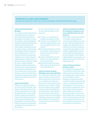 12 EXPLORA CIENCIAS NATURALES
ENTREVISTA A LA DRA. DORA GONIADSKI
Directora de Sistemas de Información y Alerta Hidrológico del Instituto Nacional del Agua.
¿Qué es el Instituto Nacional
del Agua?
Es un organismo descentralizado de la
Subsecretaría de Recursos Hídricos,
dentro del área de la Secretaría de
Obras Públicas de la Nación. A través
de sus diversos centros especializados
y regionales desarrolla actividades que
abarcan campos de estudio tales
como crecidas, inundaciones y aluvio-
nes, riego y drenaje, sistemas de aler-
ta hidrológico, hidráulica de grandes
obras, hidráulica fluvial, marítima e
industrial, hidráulica computacional,
modelación física e instrumentación,
calidad de agua y contaminación, tra-
tamiento de agua y efluentes, calidad
de cursos y cuerpos receptores,
hidrología superficial y subterránea,
hidrología urbana, bases de datos de
recursos hídricos y ambientales, ero-
sión y sedimentación, economía, pla-
nificación y administración del agua y
el ambiente, evaluaciones de impacto
ambiental, monitoreo y control de la
contaminación.
¿Qué servicios brinda?
El INA tiene el objeto de satisfacer
los requerimientos de estudio, inves-
tigación, desarrollo y prestación de
servicios especializados en el campo
del aprovechamiento, control y pre-
servación del agua y del ambiente.
En particular, brinda asesoramiento y
presta servicios sobre temas de su
especialidad a los sectores público y
privado, y promueve la capacitación
y la difusión del conocimiento en su
área temática.
Las cinco líneas temáticas priorita-
rias de su plan estratégico son las
siguientes:
Contribuir con la prevención y
mitigación de desastres hídricos.
Contribuir con el tratamiento inte-
grado de problemas hídricos urba-
nos y ocupación territorial no pla-
nificada.
Desarrollar tecnología y contribuir
con el diseño, la optimización y la
verificación de obras de infraes-
tructura hídrica.
Evaluar la calidad de los recursos
hídricos y los riesgos asociados
con la contaminación.
Desarrollar estudios de sistemas
hídricos para el aprovechamiento
sustentable del recurso.
¿Qué es el Sistema de Alerta
Hidrológico de la Cuenca del Plata?
Es un sistema de información que se
opera en tiempo real para monito-
rear el estado de los ríos de la cuen-
ca. Los objetivos del sistema son
prever con la mayor antelación posi-
ble eventos de inundación o bajan-
tes pronunciadas, producir regular-
mente pronósticos hidrológicos en
puntos de interés, aportar elemen-
tos de juicio para la toma de deci-
siones en situaciones de emergencia
hidrológica y apoyar las actividades
relacionadas con el mejor aprove-
chamiento de los recursos hídricos
en la cuenca.
¿Cuál es la situación de las diferen-
tes ciudades de la Argentina en la
Cuenca del Plata frente a las inun-
daciones?
Desde 1992 a la fecha hubo présta-
mos del Banco Mundial para la
construcción de defensas provisorias
primero y definitivas luego para las
ciudades más afectadas por las cre-
cidas de los ríos Paraná, Paraguay y
Uruguay. Pero estas defensas no con-
templan la posibilidad de inundacio-
nes por afluentes que descargan en
los ríos principales, como el caso del
Salado santafecino, para lo que no se
dispone de información hidrometeo-
rológica adecuada.
¿Qué es el Proyecto Sistema
Acuífero Guaraní?
Es un proyecto que apoya la protec-
ción ambiental y el desarrollo susten-
table del Sistema Acuífero Guaraní.
Es el resultado de la intensa coopera-
ción entre Argentina, Brasil,
Paraguay y Uruguay para manejar
uno de los acuíferos más grandes del
mundo. Su implementación permiti-
rá desarrollar un marco normativo
para la gestión y preservación del sis-
tema. El marco incluirá convenios
sobre medidas para controlar la
extracción de agua, conformar una
base de datos común y aplicar meca-
nismos que prevengan la contamina-
ción de las aguas subterráneas, una
de las mayores amenazas para el uso
futuro de los recursos hídricos.
ciclo del agua.qxd 22/03/2007 10:25 a.m. PÆgina 12
 