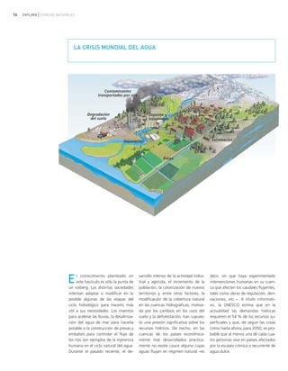 14 EXPLORA CIENCIAS NATURALES
El conocimiento planteado en
este fascículo es sólo la punta de
un iceberg. Las distintas sociedades
intentan adaptar o modificar en lo
posible algunas de las etapas del
ciclo hidrológico para hacerlo más
útil a sus necesidades. Los inventos
para acelerar las lluvias, la desaliniza-
ción del agua de mar para hacerla
potable o la construcción de presas y
embalses para controlar el flujo de
los ríos son ejemplos de la injerencia
humana en el ciclo natural del agua.
Durante el pasado reciente, el de-
sarrollo intenso de la actividad indus-
trial y agrícola, el incremento de la
población, la colonización de nuevos
territorios y, entre otros factores, la
modificación de la cobertura natural
en las cuencas hidrográficas, motiva-
da por los cambios en los usos del
suelo y la deforestación, han supues-
to una presión significativa sobre los
recursos hídricos. De hecho, en las
cuencas de los países económica-
mente más desarrollados práctica-
mente no existe cauce alguno cuyas
aguas fluyan en régimen natural −es
decir, sin que haya experimentado
intervenciones humanas en su cuen-
ca que afecten los caudales fluyentes,
tales como obras de regulación, deri-
vaciones, etc.−. A título informati-
vo, la UNESCO estima que en la
actualidad las demandas hídricas
requieren el 54 % de los recursos su-
perficiales y que, de seguir las cosas
como hasta ahora, para 2050, es pro-
bable que al menos una de cada cua-
tro personas viva en países afectados
por la escasez crónica o recurrente de
agua dulce.
LA CRISIS MUNDIAL DEL AGUA
ciclo del agua.qxd 22/03/2007 10:26 a.m. PÆgina 14
 