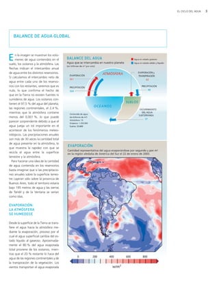 3EL CICLO DEL AGUA
BALANCE DE AGUA GLOBAL
En la imagen se muestran los volú-
menes de agua contenidos en el
suelo, los océanos y la atmósfera. Las
flechas indican el intercambio anual
de agua entre los distintos reservorios.
Si calculamos el intercambio neto de
agua entre cada uno de los reservo-
rios con los restantes, veremos que es
nulo, lo que confirma el hecho de
que en la Tierra no existen fuentes ni
sumideros de agua. Los océanos con-
tienen el 97,5 % del agua del planeta;
las regiones continentales, el 2,4 %,
mientras que la atmósfera contiene
menos del 0,001 %, lo que puede
parecer sorprendente debido a que el
agua juega un rol importante en el
acontecer de los fenómenos meteo-
rológicos. Las precipitaciones anuales
son más de 30 veces la cantidad total
de agua presente en la atmósfera, lo
que muestra la rapidez con que se
recicla el agua entre la superficie
terrestre y la atmósfera.
Para hacerse una idea de la cantidad
de agua contenida en los reservorios
basta imaginar que si las precipitacio-
nes anuales sobre la superficie terres-
tre cayeran sólo sobre la provincia de
Buenos Aires, todo el territorio estaría
bajo 195 metros de agua y las sierras
de Tandil y de la Ventana se verían
como islas.
EVAPORACIÓN:
LA ATMÓSFERA
SE HUMEDECE
Desde la superficie de la Tierra se trans-
fiere el agua hacia la atmósfera me-
diante la evaporación, proceso por el
cual el agua superficial cambia del es-
tado líquido al gaseoso. Aproximada-
mente el 80 % del agua evaporada
total proviene de los océanos, mien-
tras que el 20 % restante lo hace del
agua de las regiones continentales y de
la transpiración de la vegetación. Los
vientos transportan el agua evaporada
ciclo del agua.qxd 22/03/2007 10:24 a.m. PÆgina 3
 