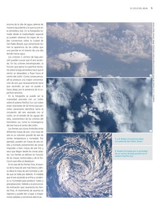 5EL CICLO DEL AGUA
encima de la olla de agua caliente de
manera equivalente a lo que ocurre en
la atmósfera real. En la fotografía to-
mada desde el trasbordador espacial
se pueden observar los topes de nu-
bes convectivas sobre la ciudad de
San Pablo (Brasil), que ciertamente tie-
nen la apariencia de las celdas que
uno percibe en el interior de una olla
donde hierve agua.
Los ciclones o centros de baja pre-
sión pueden causar que el aire ascien-
da. En los ciclones extratropicales, la
fricción que ejerce la superficie terres-
tre sobre la baja atmósfera hace que el
viento se desacelere y fluya hacia el
centro del ciclón. Como consecuencia,
allí se produce una mayor concentra-
ción de aire que necesariamente tiene
que ascender, ya que no puede ir
hacia abajo por la presencia de la su-
perficie terrestre.
En la fotografía se puede ver la
nubosidad asociada con un ciclón
sobre el océano Pacífico Sur. Las nubes
están orientadas de tal forma que per-
miten claramente identificar tanto la
circulación del aire asociada con el
ciclón, en el sentido de las agujas del
reloj, característico de los ciclones del
hemisferio sur, como la convergencia
del aire hacia el centro del ciclón.
Los frentes son zonas limítrofes entre
diferentes masas de aire. Una masa de
aire es un volumen grande de aire de
similar temperatura y humedad. Por
ejemplo, pueden ser masas de aire cá-
lido y húmedo provenientes de zonas
tropicales o bien masas de aire frío y
seco que llegan desde las zonas pola-
res. Los frentes se definen en función
de las masas involucradas y de la for-
ma en que ellas se desplazan.
En el caso de los frentes fríos, el avan-
ce de la masa de aire más fresco y den-
so eleva la masa de aire húmedo y cáli-
do que se halla por delante. A medida
que el aire asciende se enfría y conden-
sa su humedad para producir nubes y
precipitaciones. Debido a la pronuncia-
da inclinación que caracteriza los fren-
tes fríos, el movimiento de ascenso es
vigoroso y puede dar a lugar a chapa-
rrones aislados y tormentas eléctricas.
Imagenes1,2y3:CortesíadeEarthSciencesandImageAnalysisLaboratory,NASA,JohnsonSpaceCenter
2
3
1
1 y 2. Nubes convectivas sobre
la ciudad de San Pablo, Brasil.
3. Nubes formadas por la actividad
de un centro de baja presión en el
océano Pacífico Sur.
ciclo del agua.qxd 22/03/2007 10:24 a.m. PÆgina 5
 