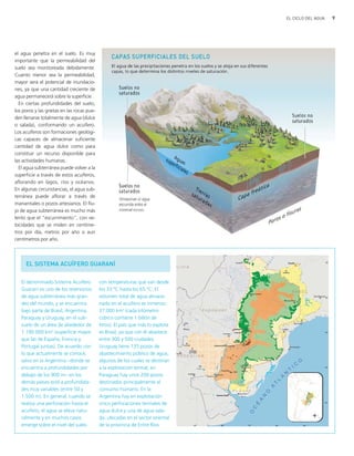 9EL CICLO DEL AGUA
el agua penetra en el suelo. Es muy
importante que la permeabilidad del
suelo sea monitoreada debidamente.
Cuanto menor sea la permeabilidad,
mayor será el potencial de inundacio-
nes, ya que una cantidad creciente de
agua permanecerá sobre la superficie.
En ciertas profundidades del suelo,
los poros y las grietas en las rocas pue-
den llenarse totalmente de agua (dulce
o salada), conformando un acuífero.
Los acuíferos son formaciones geológi-
cas capaces de almacenar suficiente
cantidad de agua dulce como para
constituir un recurso disponible para
las actividades humanas.
El agua subterránea puede volver a la
superficie a través de estos acuíferos,
aflorando en lagos, ríos y océanos.
En algunas circunstancias, el agua sub-
terránea puede aflorar a través de
manantiales o pozos artesianos. El flu-
jo de agua subterránea es mucho más
lento que el "escurrimiento", con ve-
locidades que se miden en centíme-
tros por día, metros por año o aun
centímetros por año.
EL SISTEMA ACUÍFERO GUARANÍ
El denominado Sistema Acuífero
Guaraní es uno de los reservorios
de agua subterránea más gran-
des del mundo, y se encuentra
bajo parte de Brasil, Argentina,
Paraguay y Uruguay, en el sub-
suelo de un área de alrededor de
1.190.000 km2
(superficie mayor
que las de España, Francia y
Portugal juntas). De acuerdo con
lo que actualmente se conoce,
salvo en la Argentina −donde se
encuentra a profundidades por
debajo de los 900 m− en los
demás países está a profundida-
des muy variables (entre 50 y
1.500 m). En general, cuando se
realiza una perforación hasta el
acuífero, el agua se eleva natu-
ralmente y en muchos casos
emerge sobre el nivel del suelo
con temperaturas que van desde
los 33 ºC hasta los 65 ºC. El
volumen total de agua almace-
nado en el acuífero es inmenso:
37.000 km3
(cada kilómetro
cúbico contiene 1 billón de
litros). El país que más lo explota
es Brasil, ya que con él abastece
entre 300 y 500 ciudades;
Uruguay tiene 135 pozos de
abastecimiento público de agua,
algunos de los cuales se destinan
a la explotación termal; en
Paraguay hay unos 200 pozos
destinados principalmente al
consumo humano. En la
Argentina hay en explotación
cinco perforaciones termales de
agua dulce y una de agua sala-
da, ubicadas en el sector oriental
de la provincia de Entre Ríos.
ciclo del agua.qxd 22/03/2007 10:25 a.m. PÆgina 9
 