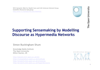 W3C Semantic Web for Health Care and Life Sciences Interest Group
Scientific Discourse task group
http://esw.w3.org/topic/HCLSIG/SWANSIOC




Supporting Sensemaking by Modelling
Discourse as Hypermedia Networks

Simon Buckingham Shum
Knowledge Media Institute
The Open University
Milton Keynes, UK

http://people.kmi.open.ac.uk/sbs
http://compendium.open.ac.uk/institute
http://projects.kmi.open.ac.uk/scholonto
http://projects.kmi.open.ac.uk/hyperdiscourse
                                                                    1
 