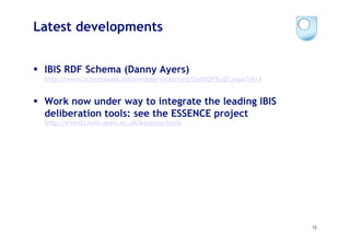 Latest developments


  IBIS RDF Schema (Danny Ayers)
  http://www.schemaweb.info/webservices/rest/GetRDFByID.aspx?id=4


  Work now under way to integrate the leading IBIS
   deliberation tools: see the ESSENCE project
  http://events.kmi.open.ac.uk/essence/tools




                                                                    12
 