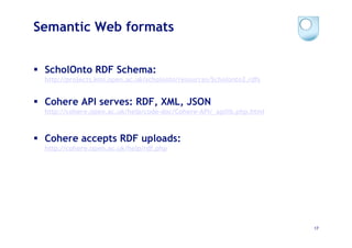 Semantic Web formats


  ScholOnto RDF Schema:
  http://projects.kmi.open.ac.uk/scholonto/resources/Scholonto2.rdfs


  Cohere API serves: RDF, XML, JSON
  http://cohere.open.ac.uk/help/code-doc/Cohere-API/_apilib.php.html



  Cohere accepts RDF uploads:
  http://cohere.open.ac.uk/help/rdf.php




                                                                       17
 