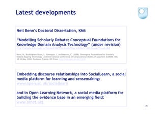 Latest developments

Neil Benn’s Doctoral Dissertation, KMi:

“Modelling Scholarly Debate: Conceptual Foundations for
Knowledge Domain Analysis Technology” (under revision)
http://people.kmi.open.ac.uk/sbs/2009/07/modelling-scholarly-debate-neil-benn-phd

Benn, N., Buckingham Shum, S. Domingue, J. and Mancini, C. (2008). Ontological Foundations for Scholarly
Debate Mapping Technology. 2nd International Conference on Computational Models of Argument (COMMA ‘08),
28-30 May, 2008, Toulouse, France. IOS Press. http://oro.open.ac.uk/11939




Embedding discourse relationships into SocialLearn, a social
media platform for learning and sensemaking:
www.open.ac.uk/sociallearn

and in Open Learning Network, a social media platform for
building the evidence base in an emerging field:
www.olnet.org
                                                                                                           25
 