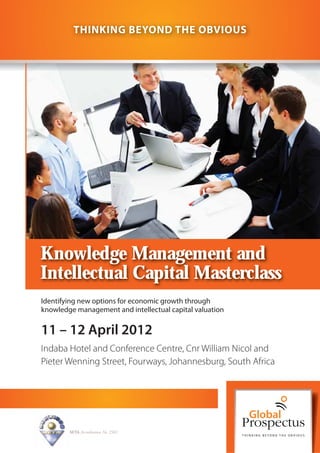 THINKING BEYOND THE OBVIOUS




Knowledge Management and
Intellectual Capital Masterclass
Identifying new options for economic growth through
knowledge management and intellectual capital valuation

11 – 12 April 2012
Indaba Hotel and Conference Centre, Cnr William Nicol and
Pieter Wenning Street, Fourways, Johannesburg, South Africa




        SETA Accreditation No. 2502
 