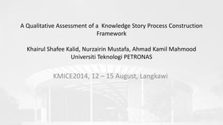 A Qualitative Assessment of a Knowledge Story Process Construction
Framework
Khairul Shafee Kalid, Nurzairin Mustafa, Ahmad Kamil Mahmood
Universiti Teknologi PETRONAS
KMICE2014, 12 – 15 August, Langkawi
 