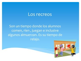 Los recreos
Son un tiempo donde los alumnos
comen, ríen , juegan e inclusive
algunos almuerzan. Es su tiempo de
relajo.
 