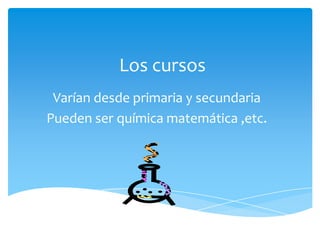Los cursos
Varían desde primaria y secundaria
Pueden ser química matemática ,etc.
 