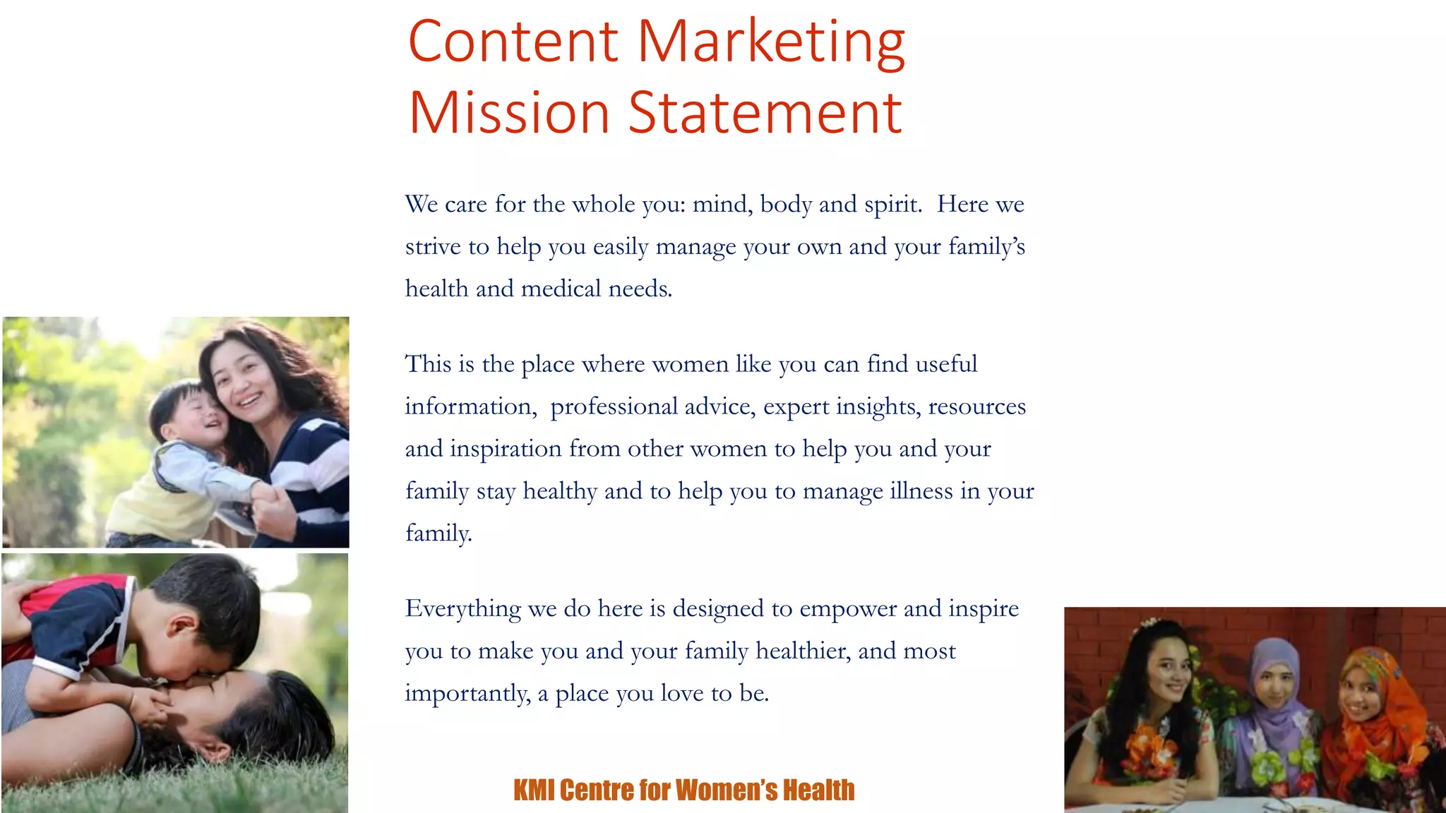 Content Marketing 
Mission Statement 
We care for the whole you: mind, body and spirit. Here we 
strive to help you easily manage your own and your family’s 
health and medical needs. 
This is the place where women like you can find useful 
information, professional advice, expert insights, resources 
and inspiration from other women to help you and your 
family stay healthy and to help you to manage illness in your 
family. 
Everything we do here is designed to empower and inspire 
you to make you and your family healthier, and most 
importantly, a place you love to be. 
KMI Centre for Women’s Health 
 