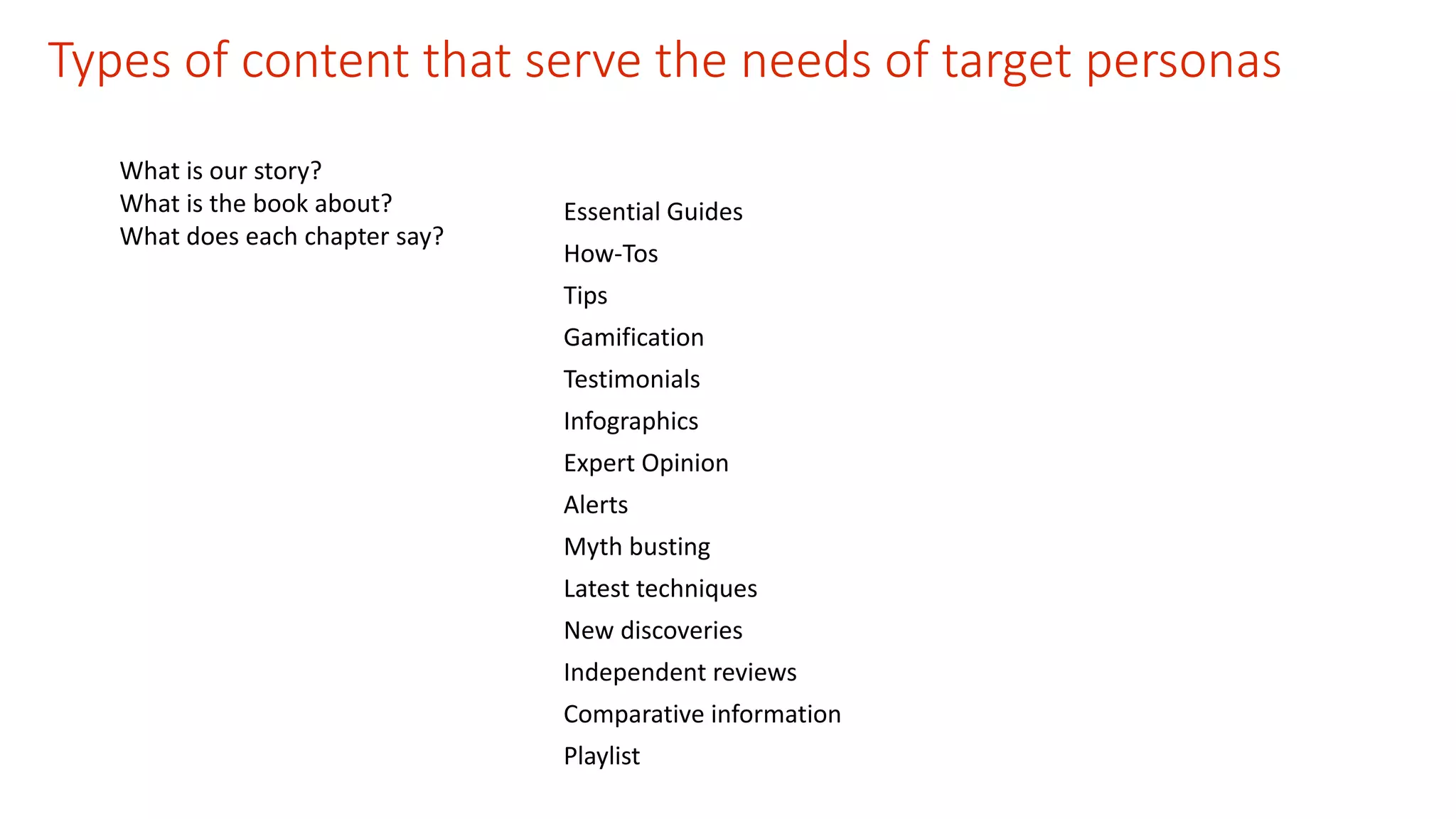 Types of content that serve the needs of target personas 
What is our story? 
What is the book about? 
What does each chapter say? 
Essential Guides 
How-Tos 
Tips 
Gamification 
Testimonials 
Infographics 
Expert Opinion 
Alerts 
Myth busting 
Latest techniques 
New discoveries 
Independent reviews 
Comparative information 
Playlist 
 