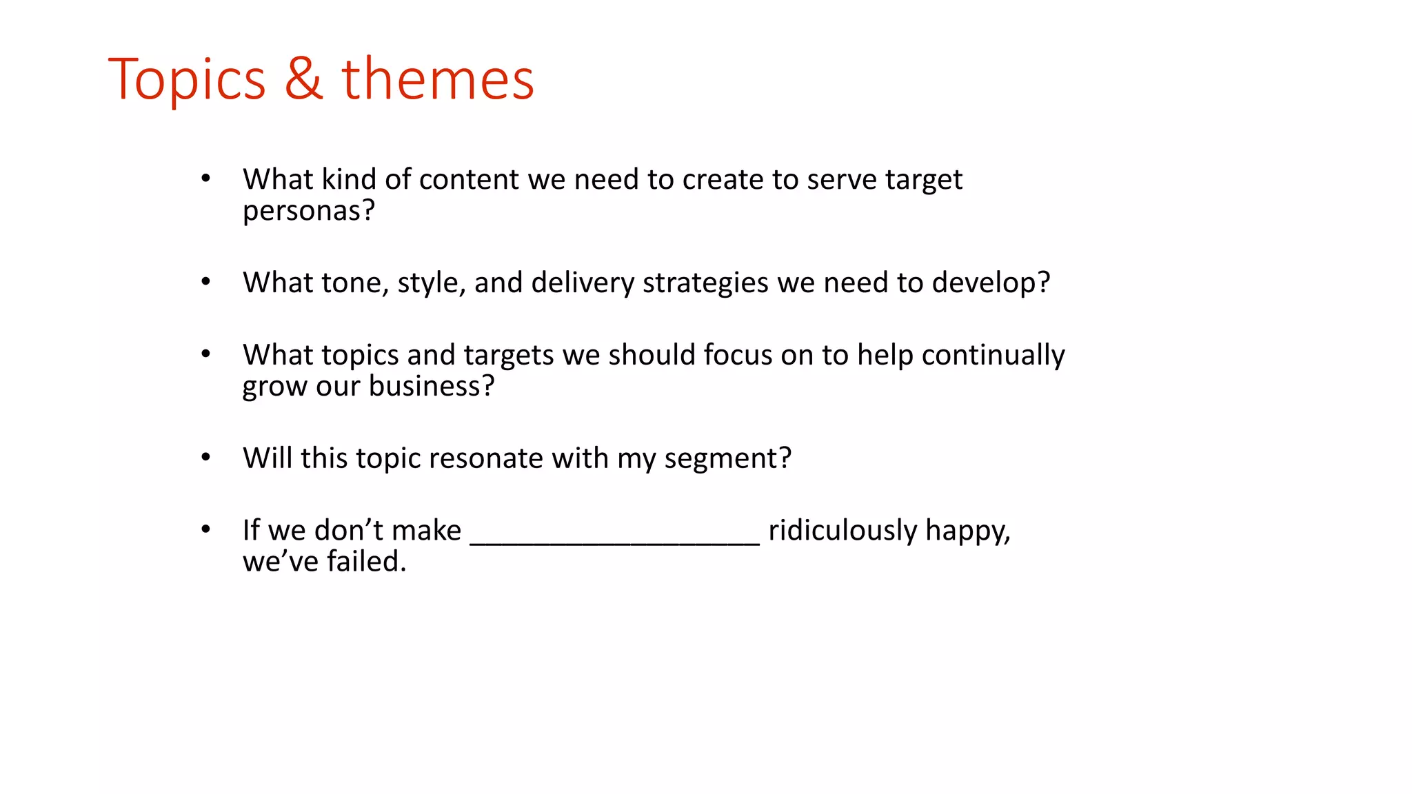Topics & themes 
• What kind of content we need to create to serve target 
personas? 
• What tone, style, and delivery strategies we need to develop? 
• What topics and targets we should focus on to help continually 
grow our business? 
• Will this topic resonate with my segment? 
• If we don’t make __________________ ridiculously happy, 
we’ve failed. 
 