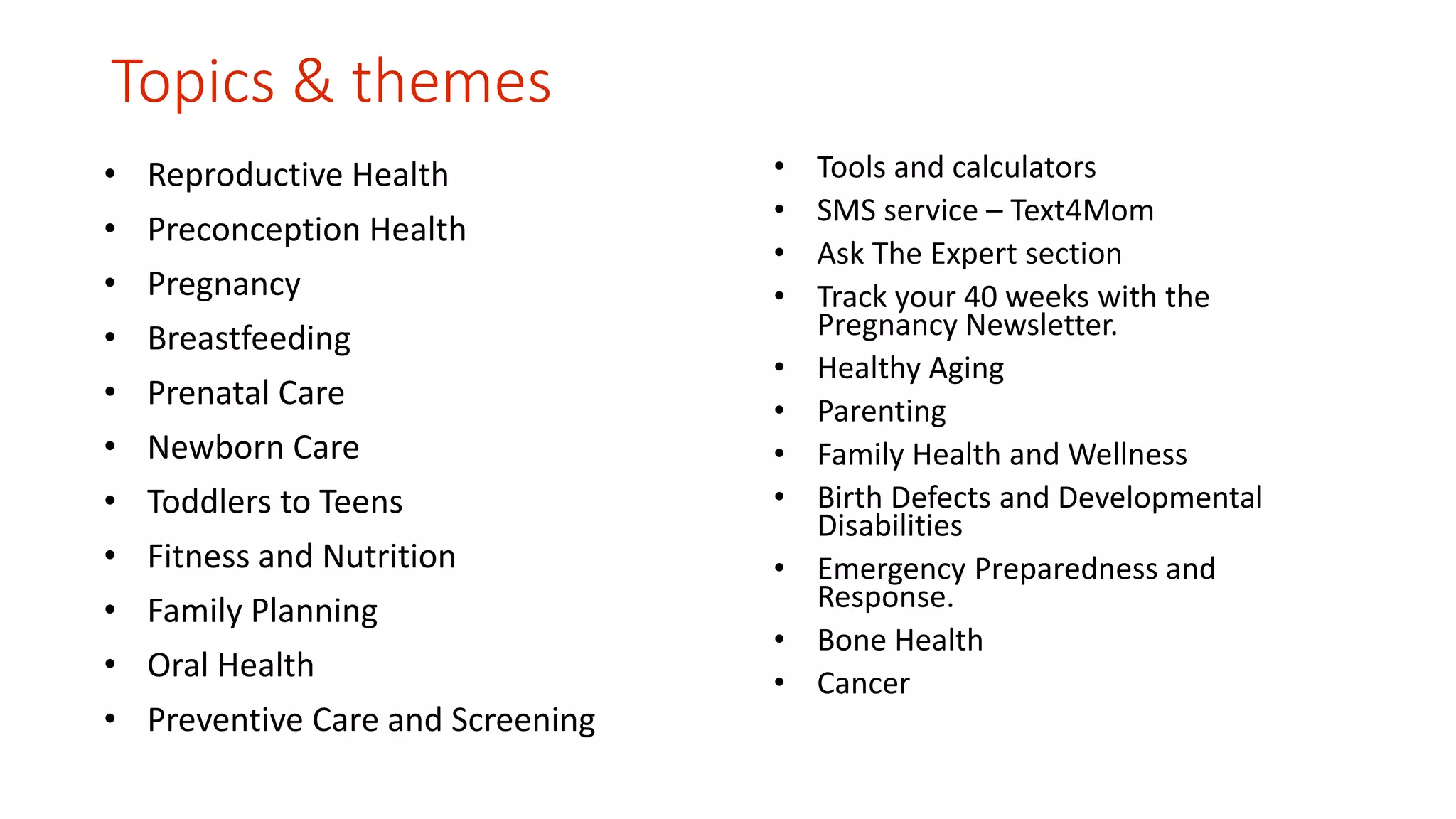 Topics & themes 
• Reproductive Health 
• Preconception Health 
• Pregnancy 
• Breastfeeding 
• Prenatal Care 
• Newborn Care 
• Toddlers to Teens 
• Fitness and Nutrition 
• Family Planning 
• Oral Health 
• Preventive Care and Screening 
• Tools and calculators 
• SMS service – Text4Mom 
• Ask The Expert section 
• Track your 40 weeks with the 
Pregnancy Newsletter. 
• Healthy Aging 
• Parenting 
• Family Health and Wellness 
• Birth Defects and Developmental 
Disabilities 
• Emergency Preparedness and 
Response. 
• Bone Health 
• Cancer 
 