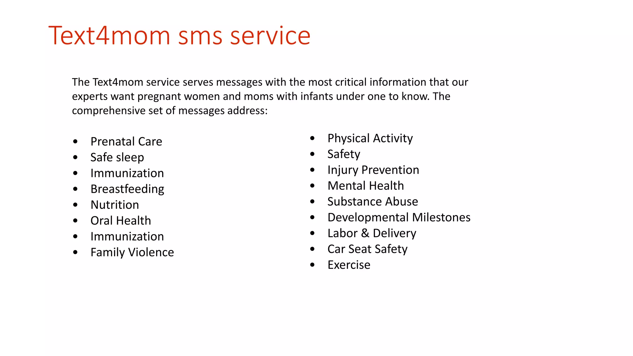 Text4mom sms service 
The Text4mom service serves messages with the most critical information that our 
experts want pregnant women and moms with infants under one to know. The 
comprehensive set of messages address: 
• Prenatal Care 
• Safe sleep 
• Immunization 
• Breastfeeding 
• Nutrition 
• Oral Health 
• Immunization 
• Family Violence 
• Physical Activity 
• Safety 
• Injury Prevention 
• Mental Health 
• Substance Abuse 
• Developmental Milestones 
• Labor & Delivery 
• Car Seat Safety 
• Exercise 
 