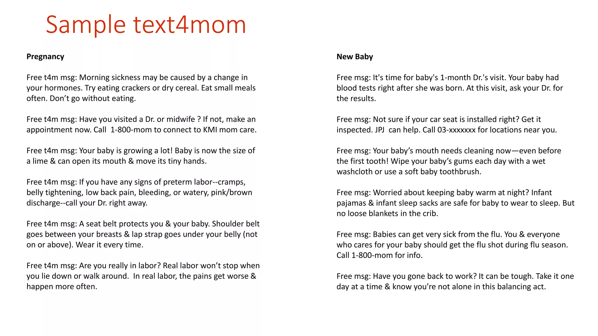 Sample text4mom 
Pregnancy 
Free t4m msg: Morning sickness may be caused by a change in 
your hormones. Try eating crackers or dry cereal. Eat small meals 
often. Don’t go without eating. 
Free t4m msg: Have you visited a Dr. or midwife ? If not, make an 
appointment now. Call 1-800-mom to connect to KMI mom care. 
Free t4m msg: Your baby is growing a lot! Baby is now the size of 
a lime & can open its mouth & move its tiny hands. 
Free t4m msg: If you have any signs of preterm labor--cramps, 
belly tightening, low back pain, bleeding, or watery, pink/brown 
discharge--call your Dr. right away. 
Free t4m msg: A seat belt protects you & your baby. Shoulder belt 
goes between your breasts & lap strap goes under your belly (not 
on or above). Wear it every time. 
Free t4m msg: Are you really in labor? Real labor won’t stop when 
you lie down or walk around. In real labor, the pains get worse & 
happen more often. 
New Baby 
Free msg: It's time for baby's 1-month Dr.'s visit. Your baby had 
blood tests right after she was born. At this visit, ask your Dr. for 
the results. 
Free msg: Not sure if your car seat is installed right? Get it 
inspected. JPJ can help. Call 03-xxxxxxx for locations near you. 
Free msg: Your baby’s mouth needs cleaning now—even before 
the first tooth! Wipe your baby’s gums each day with a wet 
washcloth or use a soft baby toothbrush. 
Free msg: Worried about keeping baby warm at night? Infant 
pajamas & infant sleep sacks are safe for baby to wear to sleep. But 
no loose blankets in the crib. 
Free msg: Babies can get very sick from the flu. You & everyone 
who cares for your baby should get the flu shot during flu season. 
Call 1-800-mom for info. 
Free msg: Have you gone back to work? It can be tough. Take it one 
day at a time & know you’re not alone in this balancing act. 
 
