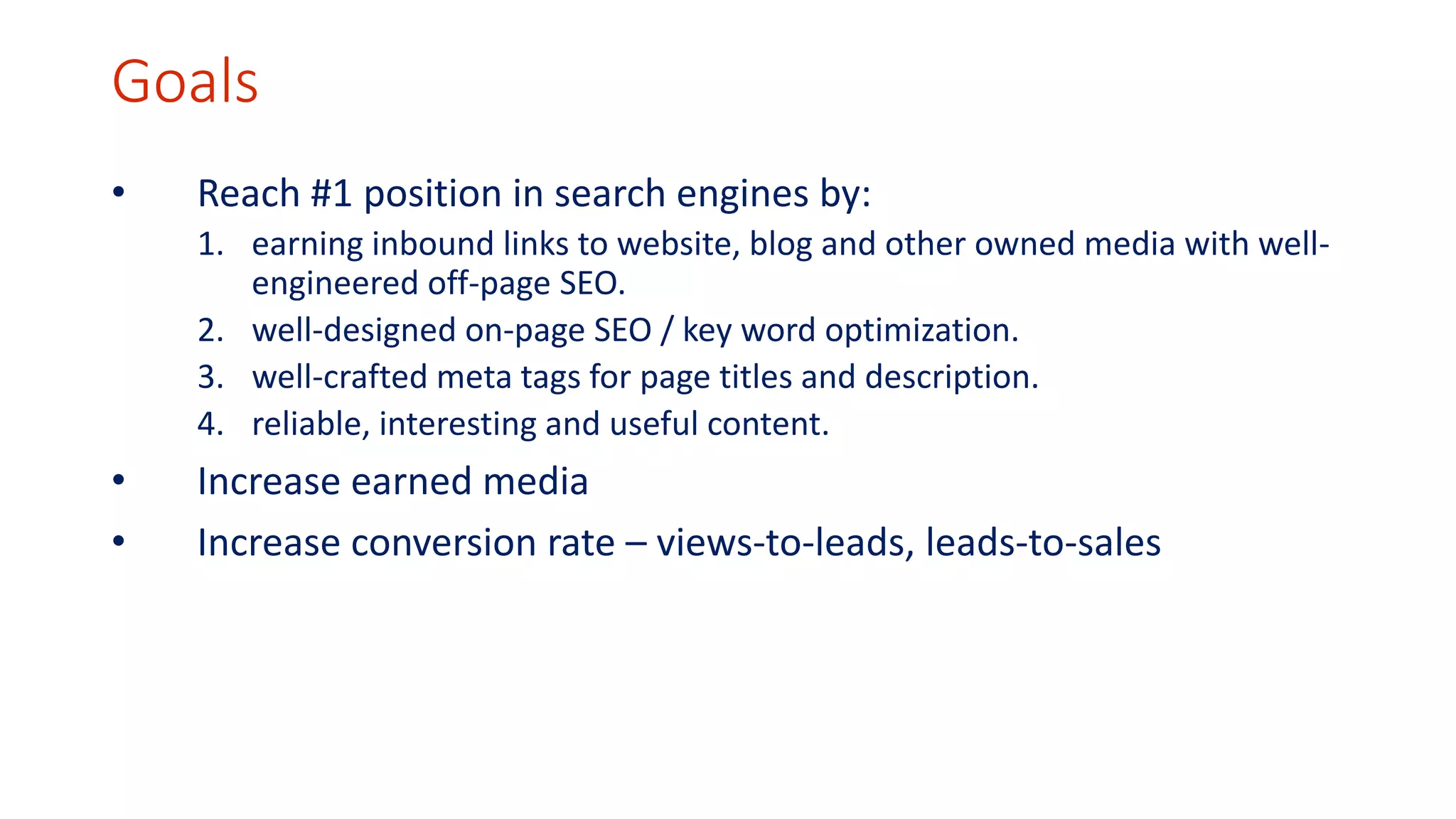 Goals 
• Reach #1 position in search engines by: 
1. earning inbound links to website, blog and other owned media with well-engineered 
off-page SEO. 
2. well-designed on-page SEO / key word optimization. 
3. well-crafted meta tags for page titles and description. 
4. reliable, interesting and useful content. 
• Increase earned media 
• Increase conversion rate – views-to-leads, leads-to-sales 
 