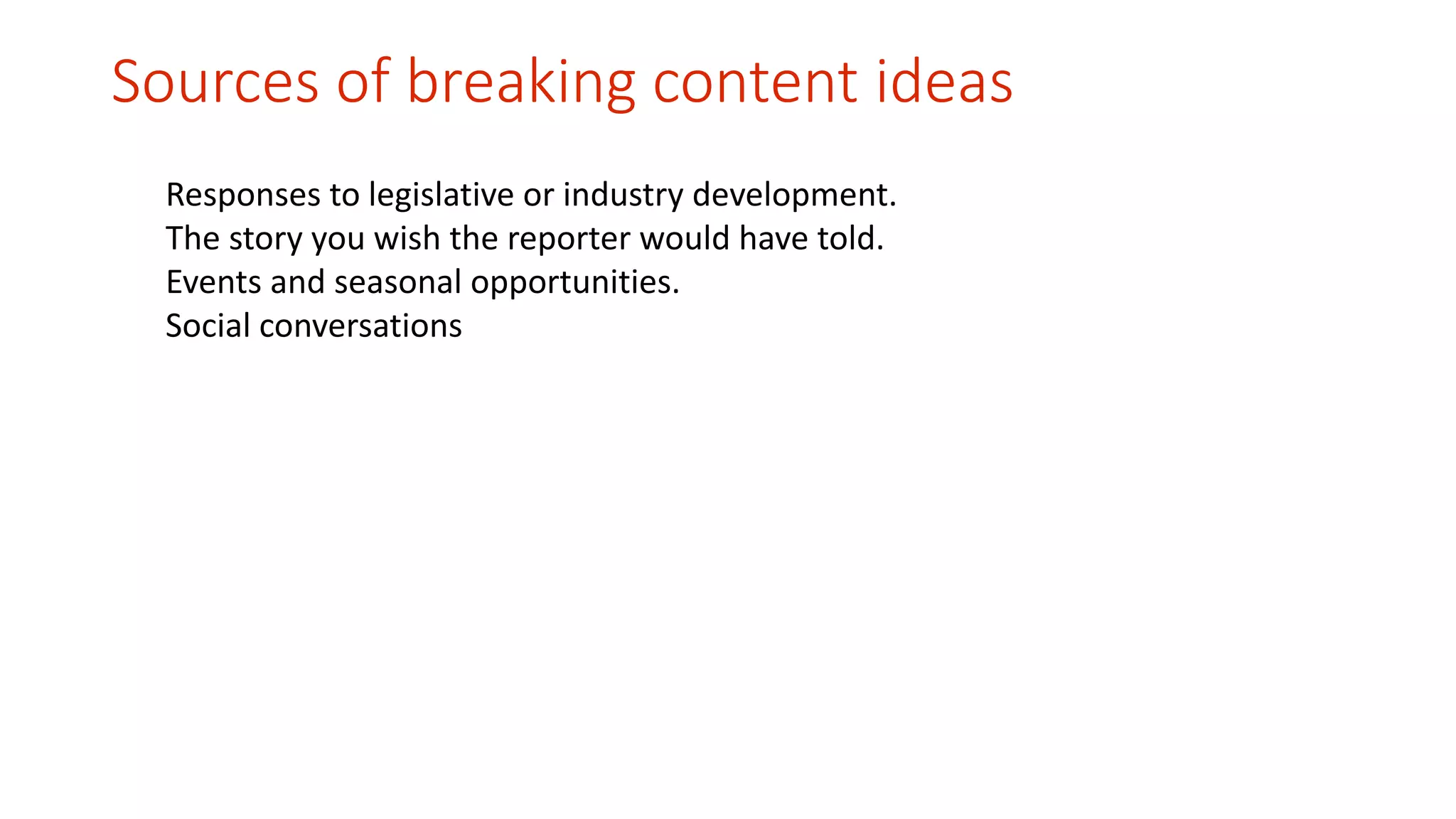 Sources of breaking content ideas 
Responses to legislative or industry development. 
The story you wish the reporter would have told. 
Events and seasonal opportunities. 
Social conversations 
 