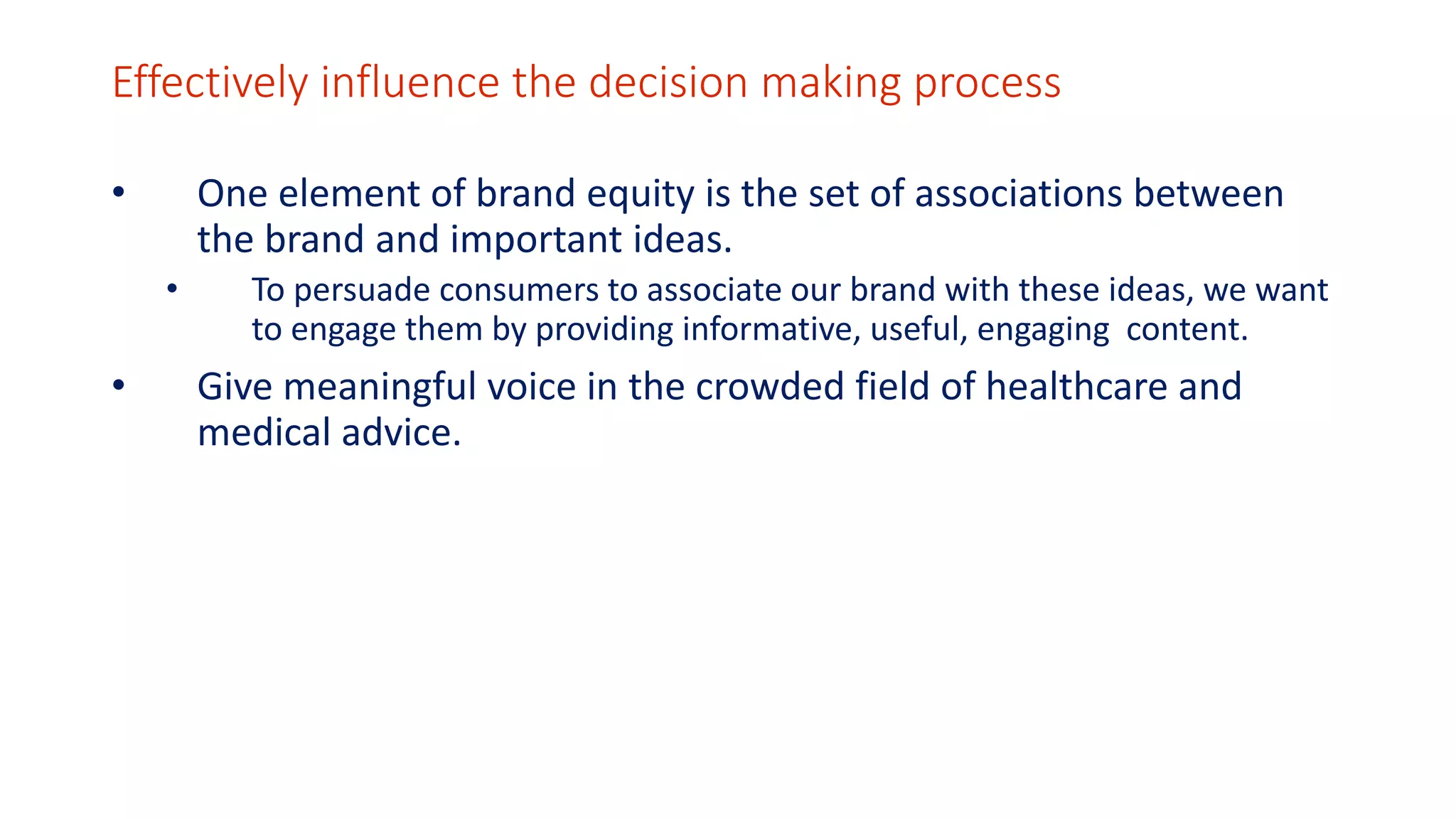 Effectively influence the decision making process 
• One element of brand equity is the set of associations between 
the brand and important ideas. 
• To persuade consumers to associate our brand with these ideas, we want 
to engage them by providing informative, useful, engaging content. 
• Give meaningful voice in the crowded field of healthcare and 
medical advice. 
 