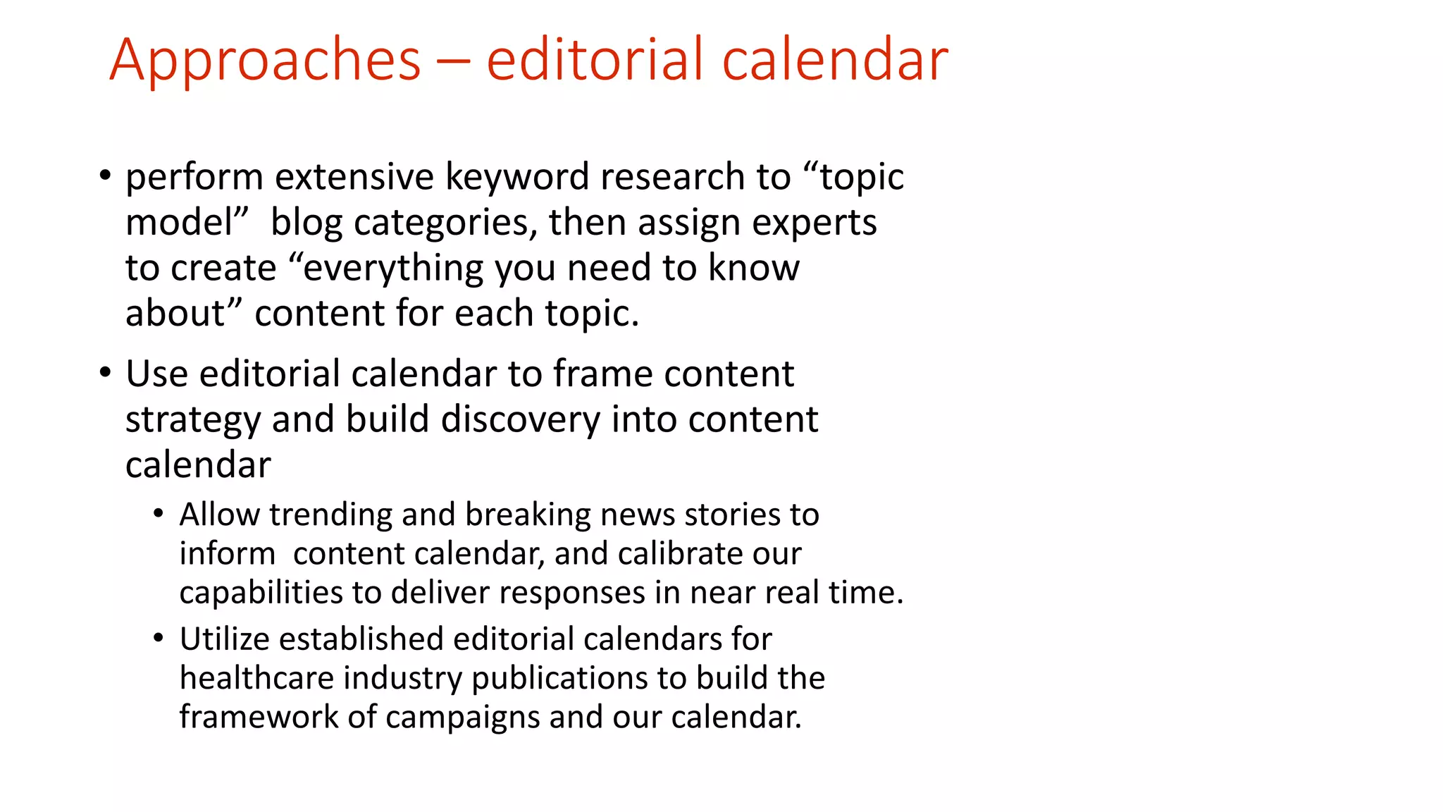 Approaches – editorial calendar 
• perform extensive keyword research to “topic 
model” blog categories, then assign experts 
to create “everything you need to know 
about” content for each topic. 
• Use editorial calendar to frame content 
strategy and build discovery into content 
calendar 
• Allow trending and breaking news stories to 
inform content calendar, and calibrate our 
capabilities to deliver responses in near real time. 
• Utilize established editorial calendars for 
healthcare industry publications to build the 
framework of campaigns and our calendar. 
 