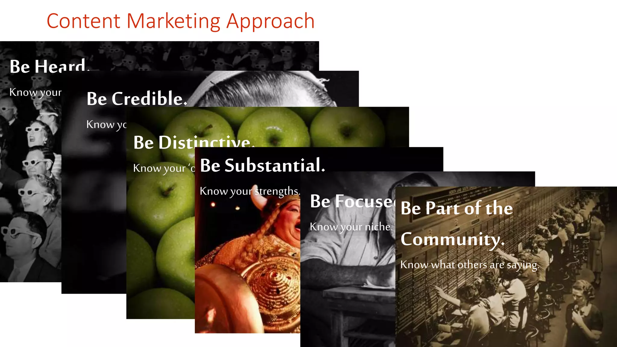 Content Marketing Approach 
Be Heard. 
Know your audieBncee .Credible. 
Know your brand position. 
Be Distinctive. 
Know your ‘onBlye.’ Substantial. 
Know your strengths. Be Focused. 
Know your niche. 
Be Part of the 
Community. 
Know what others are saying. 
 