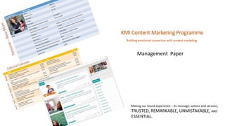 KMI Content Marketing Programme 
Building emotional connection with content marketing. 
Management Paper 
Making our brand experience – its message, actions and services, 
TRUSTED, REMARKABLE, UNMISTAKABLE, AND 
ESSENTIAL. 
 