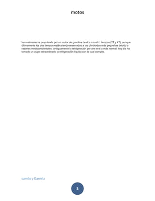 motos
camilo y Daniela
3
Normalmente va propulsada por un motor de gasolina de dos o cuatro tiempos (2T y 4T), aunque
últimamente los dos tiempos están siendo reservados a las cilindradas más pequeñas debido a
razones medioambientales. Antiguamente la refrigeración por aire era la más normal, hoy día ha
tomado un auge extraordinario la refrigeración líquida con la cual compite.
 