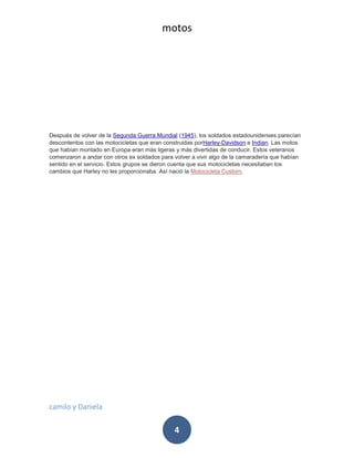 motos
camilo y Daniela
4
Después de volver de la Segunda Guerra Mundial (1945), los soldados estadounidenses parecían
descontentos con las motocicletas que eran construidas porHarley-Davidson e Indian. Las motos
que habían montado en Europa eran más ligeras y más divertidas de conducir. Estos veteranos
comenzaron a andar con otros ex soldados para volver a vivir algo de la camaradería que habían
sentido en el servicio. Estos grupos se dieron cuenta que sus motocicletas necesitaban los
cambios que Harley no les proporcionaba. Así nació la Motocicleta Custom.
 