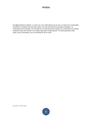 motos
camilo y Daniela
5
En 1910 apareció el sidecar, un carro con una rueda lateral que se une a un lado de la motocicleta.
Consta de un bastidor (de una sola rueda) y de una carrocería que protege al pasajero. La
motocicleta que lo arrastra, se convierte en un vehículo de tres ruedas y su conducción se controla
mediante el giro del manillar, al no poder ejecutarse la basculación. Ya había aparecido años
antes, pero en bicicletas y con la proliferación de los vehíc
 