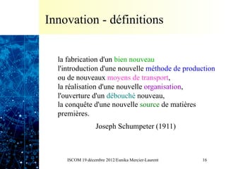 Innovation - définitions


  la fabrication d'un bien nouveau
  l'introduction d'une nouvelle méthode de production
  ou de nouveaux moyens de transport,
  la réalisation d'une nouvelle organisation,
  l'ouverture d'un débouché nouveau,
  la conquête d'une nouvelle source de matières
  premières.
                   Joseph Schumpeter (1911)



     ISCOM 19 décembre 2012/Eunika Mercier-Laurent   16
 