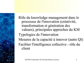 Rôle du knowledge management dans le
  processus de l'innovation (créativité,
  transformation et génération des
  valeurs), principales approches du KM
Typologies de l'innovation
Mesures de la capacité à innover (autre QI)
Faciliter l'intelligence collective - rôle du
  client

    ISCOM 19 décembre 2012/Eunika Mercier-Laurent   2
 