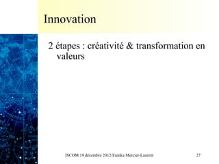 Innovation

2 étapes : créativité & transformation en
  valeurs




    ISCOM 19 décembre 2012/Eunika Mercier-Laurent   27
 