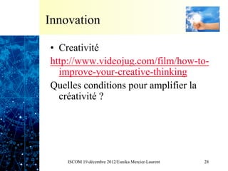Innovation

•  Creativité
http://www.videojug.com/film/how-to-
   improve-your-creative-thinking
Quelles conditions pour amplifier la
   créativité ?




    ISCOM 19 décembre 2012/Eunika Mercier-Laurent   28
 