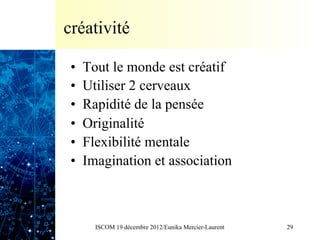créativité

 •    Tout le monde est créatif
 •    Utiliser 2 cerveaux
 •    Rapidité de la pensée
 •    Originalité
 •    Flexibilité mentale
 •    Imagination et association



        ISCOM 19 décembre 2012/Eunika Mercier-Laurent   29
 