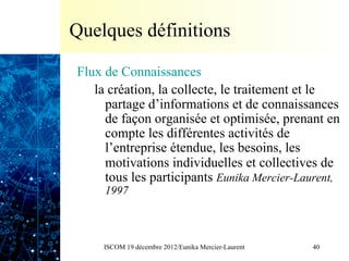 Quelques définitions

Flux de Connaissances
   la création, la collecte, le traitement et le
     partage d’informations et de connaissances
     de façon organisée et optimisée, prenant en
     compte les différentes activités de
     l’entreprise étendue, les besoins, les
     motivations individuelles et collectives de
     tous les participants Eunika Mercier-Laurent,
     1997



     ISCOM 19 décembre 2012/Eunika Mercier-Laurent   40
 