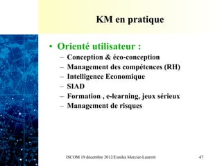 KM en pratique

•  Orienté utilisateur :
  –  Conception & éco-conception
  –  Management des compétences (RH)
  –  Intelligence Economique
  –  SIAD
  –  Formation , e-learning, jeux sérieux
  –  Management de risques




    ISCOM 19 décembre 2012/Eunika Mercier-Laurent   47
 