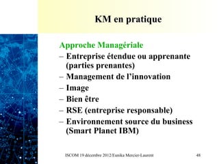 KM en pratique

Approche Managériale
–  Entreprise étendue ou apprenante
   (parties prenantes)
–  Management de l’innovation
–  Image
–  Bien être
–  RSE (entreprise responsable)
–  Environnement source du business
   (Smart Planet IBM)

 ISCOM 19 décembre 2012/Eunika Mercier-Laurent   48
 