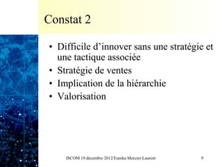 Constat 2

•  Difficile d’innover sans une stratégie et
   une tactique associée
•  Stratégie de ventes
•  Implication de la hiérarchie
•  Valorisation




    ISCOM 19 décembre 2012/Eunika Mercier-Laurent   9
 