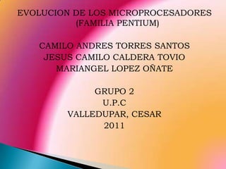 EVOLUCION DE LOS MICROPROCESADORES (FAMILIA PENTIUM) CAMILO ANDRES TORRES SANTOS JESUS CAMILO CALDERA TOVIO MARIANGEL LOPEZ OÑATE GRUPO 2 U.P.C VALLEDUPAR, CESAR 2011 
